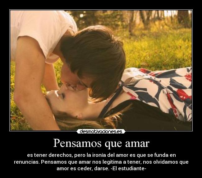 Pensamos que amar - es tener derechos, pero la ironía del amor es que se funda en
renuncias. Pensamos que amar nos legitima a tener, nos olvidamos que
amor es ceder, darse. -El estudiante-