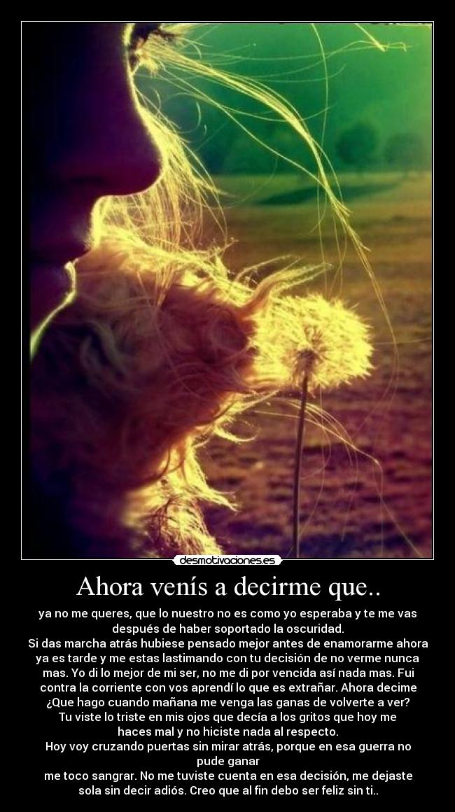 Ahora venís a decirme que.. - ya no me queres, que lo nuestro no es como yo esperaba y te me vas
después de haber soportado la oscuridad.
Si das marcha atrás hubiese pensado mejor antes de enamorarme ahora
ya es tarde y me estas lastimando con tu decisión de no verme nunca
mas. Yo di lo mejor de mi ser, no me di por vencida así nada mas. Fui
contra la corriente con vos aprendí lo que es extrañar. Ahora decime
¿Que hago cuando mañana me venga las ganas de volverte a ver?
Tu viste lo triste en mis ojos que decía a los gritos que hoy me
haces mal y no hiciste nada al respecto.
Hoy voy cruzando puertas sin mirar atrás, porque en esa guerra no
pude ganar
me toco sangrar. No me tuviste cuenta en esa decisión, me dejaste
sola sin decir adiós. Creo que al fin debo ser feliz sin ti..