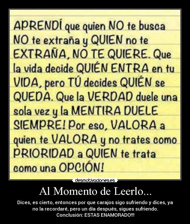 Al Momento de Leerlo... - Dices, es cierto, entonces por que carajos sigo sufriendo y dices, ya
no la recordaré, pero un día después, sigues sufriendo.
Conclusión: ESTAS ENAMORADO!!!
