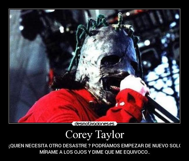 Corey Taylor - ¿QUIEN NECESITA OTRO DESASTRE ? PODRÍAMOS EMPEZAR DE NUEVO SOLO
MÍRAME A LOS OJOS Y DIME QUE ME EQUIVOCO..