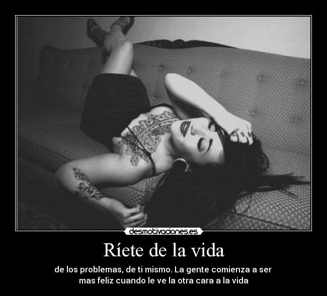 Ríete de la vida - de los problemas, de ti mismo. La gente comienza a ser 
mas feliz cuando le ve la otra cara a la vida