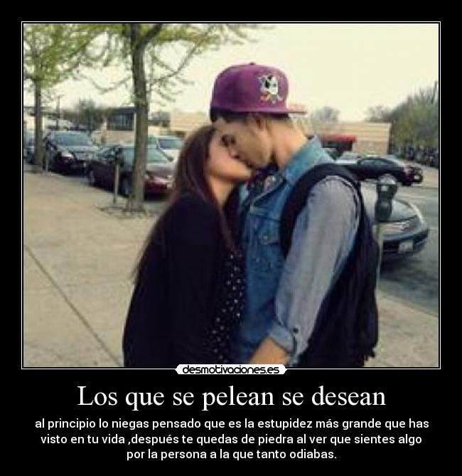 Los que se pelean se desean - al principio lo niegas pensado que es la estupidez más grande que has
visto en tu vida ,después te quedas de piedra al ver que sientes algo
por la persona a la que tanto odiabas.