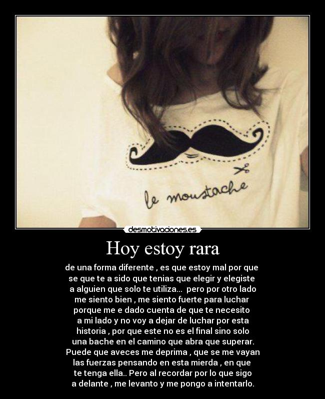 Hoy estoy rara - de una forma diferente , es que estoy mal por que
se que te a sido que tenias que elegir y elegiste
a alguien que solo te utiliza... pero por otro lado
me siento bien , me siento fuerte para luchar
porque me e dado cuenta de que te necesito
a mi lado y no voy a dejar de luchar por esta
historia , por que este no es el final sino solo
una bache en el camino que abra que superar.
Puede que aveces me deprima , que se me vayan
las fuerzas pensando en esta mierda , en que
te tenga ella.. Pero al recordar por lo que sigo
a delante , me levanto y me pongo a intentarlo.