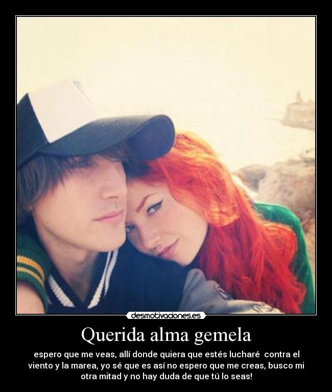 Querida alma gemela - espero que me veas, allí donde quiera que estés lucharé contra el
viento y la marea, yo sé que es así no espero que me creas, busco mi
otra mitad y no hay duda de que tú lo seas!