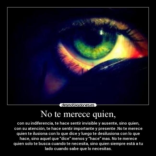 No te merece quien, - con su indiferencia, te hace sentir invisible y ausente, sino quien,
con su atención, te hace sentir importante y presente .No te merece
quien te ilusiona con lo que dice y luego te desilusiona con lo que
hace, sino aquel que “dice” menos y “hace” mas. No te merece
quien solo te busca cuando te necesita, sino quien siempre está a tu
lado cuando sabe que lo necesitas.