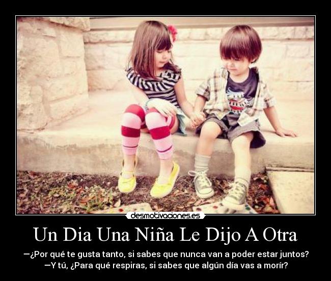Un Dia Una Niña Le Dijo A Otra - —¿Por qué te gusta tanto, si sabes que nunca van a poder estar juntos?
—Y tú, ¿Para qué respiras, si sabes que algún día vas a morír?