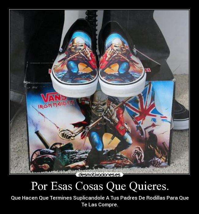 Por Esas Cosas Que Quieres. - Que Hacen Que Termines Suplicandole A Tus Padres De Rodillas Para Que
Te Las Compre.