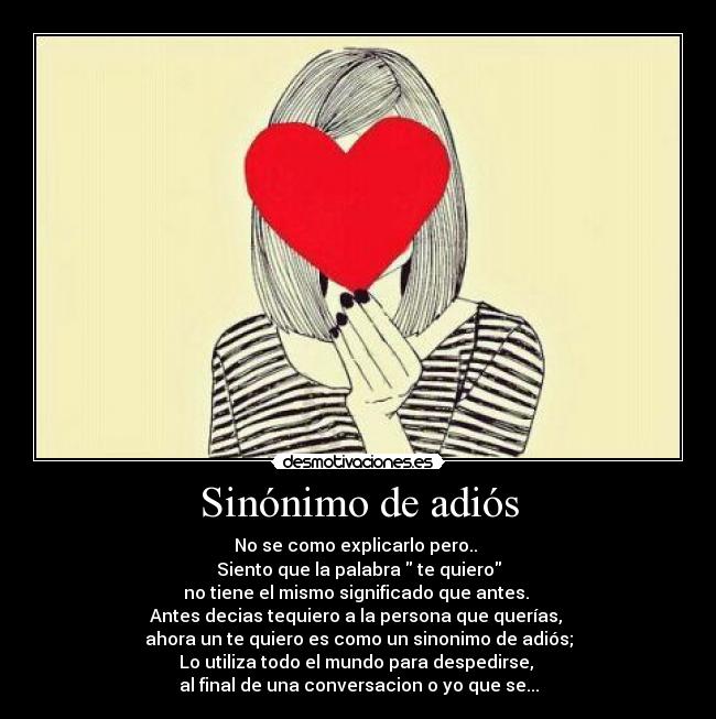 Sinónimo de adiós - No se como explicarlo pero..
Siento que la palabra te quiero
no tiene el mismo significado que antes.
Antes decias tequiero a la persona que querías,
ahora un te quiero es como un sinonimo de adiós;
Lo utiliza todo el mundo para despedirse,
al final de una conversacion o yo que se...