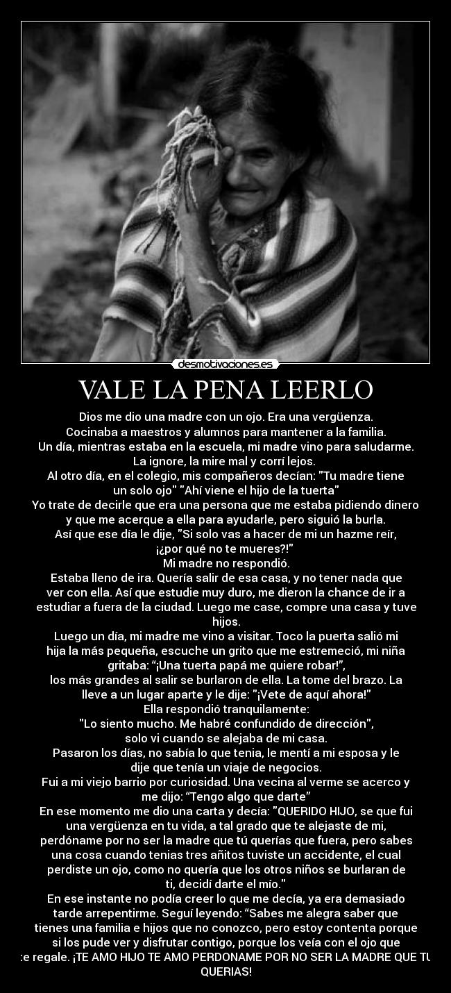 VALE LA PENA LEERLO - Dios me dio una madre con un ojo. Era una vergüenza.
Cocinaba a maestros y alumnos para mantener a la familia.
Un día, mientras estaba en la escuela, mi madre vino para saludarme.
La ignore, la mire mal y corrí lejos. 
Al otro día, en el colegio, mis compañeros decían: Tu madre tiene
un solo ojo Ahí viene el hijo de la tuerta
Yo trate de decirle que era una persona que me estaba pidiendo dinero
y que me acerque a ella para ayudarle, pero siguió la burla.
Así que ese día le dije, Si solo vas a hacer de mi un hazme reír,
¡¿por qué no te mueres?! 
Mi madre no respondió.
Estaba lleno de ira. Quería salir de esa casa, y no tener nada que
ver con ella. Así que estudie muy duro, me dieron la chance de ir a
estudiar a fuera de la ciudad. Luego me case, compre una casa y tuve
hijos.
Luego un día, mi madre me vino a visitar. Toco la puerta salió mi
hija la más pequeña, escuche un grito que me estremeció, mi niña
gritaba: “¡Una tuerta papá me quiere robar!”,
los más grandes al salir se burlaron de ella. La tome del brazo. La
lleve a un lugar aparte y le dije: ¡Vete de aquí ahora!
Ella respondió tranquilamente:
Lo siento mucho. Me habré confundido de dirección,
solo vi cuando se alejaba de mi casa.
Pasaron los días, no sabía lo que tenia, le mentí a mi esposa y le
dije que tenía un viaje de negocios.
Fui a mi viejo barrio por curiosidad. Una vecina al verme se acerco y
me dijo: “Tengo algo que darte”
En ese momento me dio una carta y decía: QUERIDO HIJO, se que fui
una vergüenza en tu vida, a tal grado que te alejaste de mi,
perdóname por no ser la madre que tú querías que fuera, pero sabes
una cosa cuando tenias tres añitos tuviste un accidente, el cual
perdiste un ojo, como no quería que los otros niños se burlaran de
ti, decidí darte el mío.
En ese instante no podía creer lo que me decía, ya era demasiado
tarde arrepentirme. Seguí leyendo: “Sabes me alegra saber que
tienes una familia e hijos que no conozco, pero estoy contenta porque
si los pude ver y disfrutar contigo, porque los veía con el ojo que
te regale. ¡TE AMO HIJO TE AMO PERDONAME POR NO SER LA MADRE QUE TU
QUERIAS!