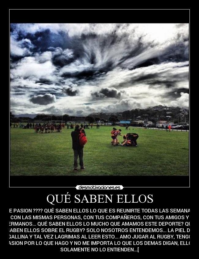 QUÉ SABEN ELLOS - DE PASION ???? QUÉ SABEN ELLOS LO QUE ES REUNIRTE TODAS LAS SEMANAS
CON LAS MISMAS PERSONAS, CON TUS COMPAÑEROS, CON TUS AMIGOS Y
HERMANOS... QUÉ SABEN ELLOS LO MUCHO QUE AMAMOS ESTE DEPORTE? QUÉ
SABEN ELLOS SOBRE EL RUGBY? SOLO NOSOTROS ENTENDEMOS... LA PIEL DE
GALLINA Y TAL VEZ LAGRIMAS AL LEER ESTO... AMO JUGAR AL RUGBY, TENGO
PASION POR LO QUE HAGO Y NO ME IMPORTA LO QUE LOS DEMAS DIGAN, ELLOS
SOLAMENTE NO LO ENTIENDEN...[