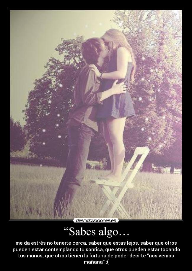 “Sabes algo… - me da estrés no tenerte cerca, saber que estas lejos, saber que otros
pueden estar contemplando tu sonrisa, que otros pueden estar tocando
tus manos, que otros tienen la fortuna de poder decirte “nos vemos
mañana” :(