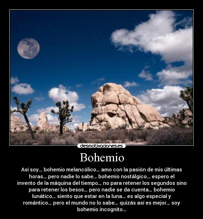 Bohemio - Así soy… bohemio melancólico… amo con la pasión de mis últimas
horas… pero nadie lo sabe… bohemio nostálgico… espero el
invento de la máquina del tiempo… no para retener los segundos sino
para retener los besos… pero nadie se da cuenta… bohemio
lunático… siento que estar en la luna… es algo especial y
romántico… pero el mundo no lo sabe… quizás así es mejor… soy
bohemio incognito…