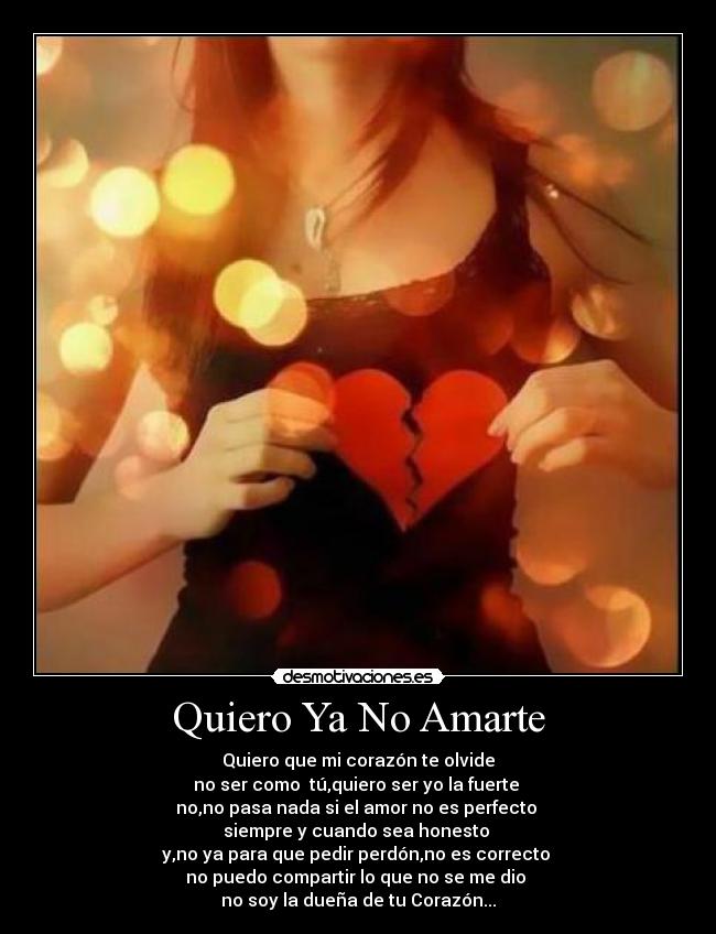 Quiero Ya No Amarte - Quiero que mi corazón te olvide
no ser como tú,quiero ser yo la fuerte
no,no pasa nada si el amor no es perfecto
siempre y cuando sea honesto
y,no ya para que pedir perdón,no es correcto
no puedo compartir lo que no se me dio
no soy la dueña de tu Corazón...♥