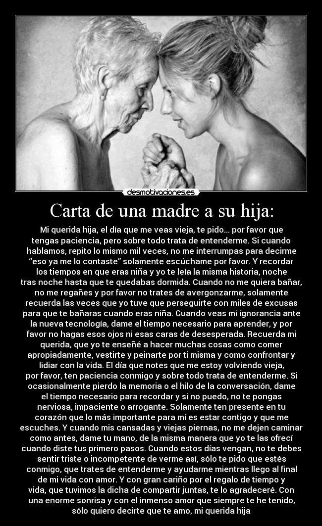 Carta de una madre a su hija: - Mi querida hija, el día que me veas vieja, te pido... por favor que
tengas paciencia, pero sobre todo trata de entenderme. Si cuando
hablamos, repito lo mismo mil veces, no me interrumpas para decirme
“eso ya me lo contaste” solamente escúchame por favor. Y recordar
los tiempos en que eras niña y yo te leía la misma historia, noche
tras noche hasta que te quedabas dormida. Cuando no me quiera bañar,
no me regañes y por favor no trates de avergonzarme, solamente
recuerda las veces que yo tuve que perseguirte con miles de excusas
para que te bañaras cuando eras niña. Cuando veas mi ignorancia ante
la nueva tecnología, dame el tiempo necesario para aprender, y por
favor no hagas esos ojos ni esas caras de desesperada. Recuerda mi
querida, que yo te enseñé a hacer muchas cosas como comer
apropiadamente, vestirte y peinarte por ti misma y como confrontar y
lidiar con la vida. El día que notes que me estoy volviendo vieja,
por favor, ten paciencia conmigo y sobre todo trata de entenderme. Si
ocasionalmente pierdo la memoria o el hilo de la conversación, dame
el tiempo necesario para recordar y si no puedo, no te pongas
nerviosa, impaciente o arrogante. Solamente ten presente en tu
corazón que lo más importante para mí es estar contigo y que me
escuches. Y cuando mis cansadas y viejas piernas, no me dejen caminar
como antes, dame tu mano, de la misma manera que yo te las ofrecí
cuando diste tus primero pasos. Cuando estos días vengan, no te debes
sentir triste o incompetente de verme así, sólo te pido que estés
conmigo, que trates de entenderme y ayudarme mientras llego al final
de mi vida con amor. Y con gran cariño por el regalo de tiempo y
vida, que tuvimos la dicha de compartir juntas, te lo agradeceré. Con
una enorme sonrisa y con el inmenso amor que siempre te he tenido,
sólo quiero decirte que te amo, mi querida hija