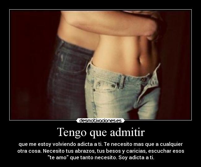 Tengo que admitir - que me estoy volviendo adicta a ti. Te necesito mas que a cualquier
otra cosa. Necesito tus abrazos, tus besos y caricias, escuchar esos
te amo que tanto necesito. Soy adicta a ti.