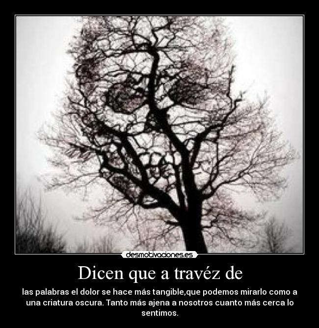 Dicen que a travéz de - las palabras el dolor se hace más tangible,que podemos mirarlo como a
una criatura oscura. Tanto más ajena a nosotros cuanto más cerca lo
sentimos.