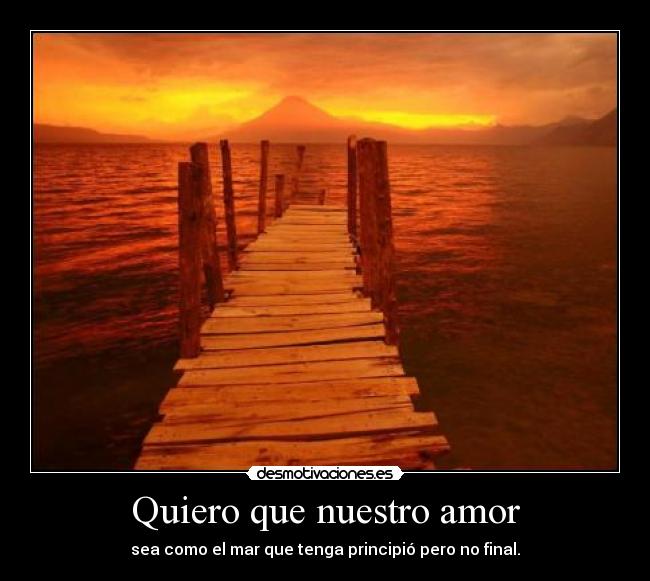 Quiero que nuestro amor - sea como el mar que tenga principió pero no final.