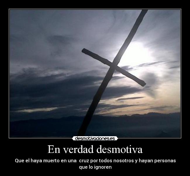En verdad desmotiva - Que el haya muerto en una cruz por todos nosotros y hayan personas que lo ignoren