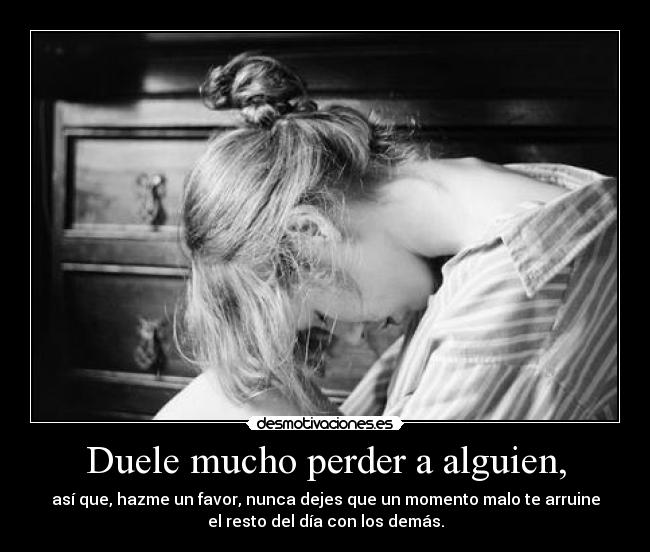 Duele mucho perder a alguien, - así que, hazme un favor, nunca dejes que un momento malo te arruine
el resto del día con los demás.