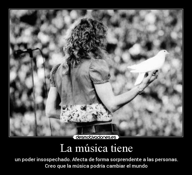La música tiene - un poder insospechado. Afecta de forma sorprendente a las personas.
Creo que la música podría cambiar el mundo