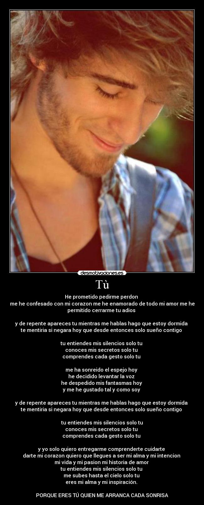 Tù - He prometido pedirme perdon
me he confesado con mi corazon me he enamorado de todo mi amor me he
permitido cerrarme tu adios
y de repente apareces tu mientras me hablas hago que estoy dormida
te mentiria si negara hoy que desde entonces solo sueño contigo
tu entiendes mis silencios solo tu
conoces mis secretos solo tu
comprendes cada gesto solo tu
me ha sonreido el espejo hoy
he decidido levantar la voz
he despedido mis fantasmas hoy
y me he gustado tal y como soy
y de repente apareces tu mientras me hablas hago que estoy dormida
te mentiria si negara hoy que desde entonces solo sueño contigo
tu entiendes mis silencios solo tu
conoces mis secretos solo tu
comprendes cada gesto solo tu
y yo solo quiero entregarme comprenderte cuidarte
darte mi corazon quiero que llegues a ser mi alma y mi intencion
mi vida y mi pasion mi historia de amor
tu entiendes mis silencios solo tu
me subes hasta el cielo solo tu
eres mi alma y mi inspiración.
PORQUE ERES TÚ QUIEN ME ARRANCA CADA SONRISA