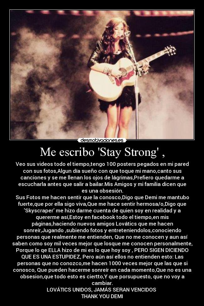 Me escribo Stay Strong , - Veo sus videos todo el tiempo,tengo 100 posters pegados en mi pared
con sus fotos,Algun día sueño con que toque mi mano,canto sus
canciones y se me llenan los ojos de lágrimas,Prefiero quedarme a
escucharla antes que salir a bailar.Mis Amigos y mi familia dicen que
es una obsesión.
Sus Fotos me hacen sentir que la conosco,Digo que Demi me mantubo
fuerte,que por ella sigo viva,Que me hace sentir hermosa/o,Digo que
Skyscraper me hizo darme cuenta de quien soy en realidad y a
quererme así,Estoy en facebook todo el tiempo,en mis
páginas,haciendo nuevos amigos Lovátics que me hacen
sonreír,Jugando ,subiendo fotos y entreteniendolos,conociendo
personas que realmente me entienden, Que no me conocen y aun así
saben como soy mil veces mejor que losque me conocen personalmente,
Porque lo qe ELLA hizo de mi es lo que hoy soy , PERO SIGEN DICIENDO
QUE ES UNA ESTUPIDEZ, Pero aún así ellos no entienden esto: Las
personas que no conozco,me hacen 1000 veces mejor que las que si
conosco, Que pueden hacerme sonreír en cada momento,Que no es una
obsesion,que todo esto es ciertto,Y que porsupuesto, que no voy a
cambiar.
LOVÁTICS UNIDOS, JAMÁS SERAN VENCIDOS ♥
THANK YOU DEMI