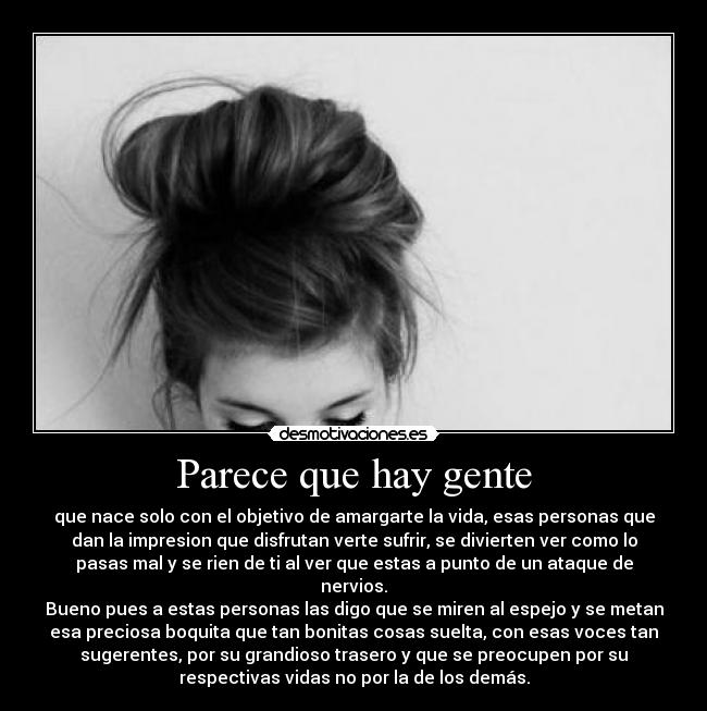 Parece que hay gente - que nace solo con el objetivo de amargarte la vida, esas personas que
dan la impresion que disfrutan verte sufrir, se divierten ver como lo
pasas mal y se rien de ti al ver que estas a punto de un ataque de
nervios.
Bueno pues a estas personas las digo que se miren al espejo y se metan
esa preciosa boquita que tan bonitas cosas suelta, con esas voces tan
sugerentes, por su grandioso trasero y que se preocupen por su
respectivas vidas no por la de los demás.