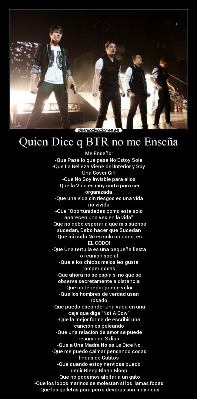 Quien Dice q BTR no me Enseña - Me Enseño:
-Que Pase lo que pase No Estoy Sola
-Que La Belleza Viene del Interior y Soy
Una Cover Girl
-Que No Soy Invisble para ellos
-Que la Vida es muy corta para ser
organizada
-Que una vida sin riesgos es una vida
no vivida
-Que “Oportunidades como esta solo
aparecen una ves en la vida”
-Que no debo esperar a que mis sueños
sucedan, Debo hacer que Sucedan
-Que mi codo No es solo un codo, es
EL CODO!
-Que Una tertulia es una pequeña fiesta
o reunión social
-Que a los chicos malos les gusta
romper cosas
-Que ahora no se espía si no que se
observa secretamente a distancia
-Que un tenedor puede volar
-Que los hombres de verdad usan
rosado
-Que puedo esconder una vaca en una
caja que diga “Not A Cow”
-Que la mejor forma de escribir una
canción es peleando
-Que una relación de amor se puede
resumir en 3 dias
-Que a Una Madre No se Le Dice No
-Que me puedo calmar pensando cosas
lindas de Gatitos
-Que cuando estoy nerviosa puedo
decir Bleep Blaap Bloop
-Que no podemos afeitar a un gato
-Que los lobos marinos se molestan si los llamas focas
-Que las galletas para perro deveras son muy ricas