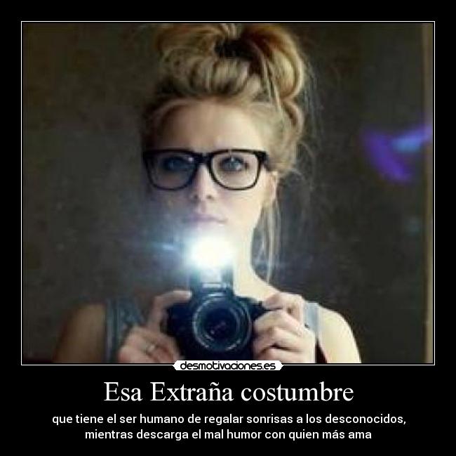 Esa Extraña costumbre - que tiene el ser humano de regalar sonrisas a los desconocidos,
mientras descarga el mal humor con quien más ama