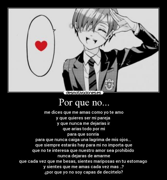 Por que no... - me dices que me amas como yo te amo
y que quieres ser mi pareja
y que nunca me dejarías ir
que arias todo por mi
para que sonría
para que nunca caiga una lagrima de mis ojos...
que siempre estarás hay para mi no importa que
que no te interesa que nuestro amor sea prohibido
nunca dejaras de amarme
que cada vez que me besas, sientes mariposas en tu estomago
y sientes que me amas cada vez mas ..?
¿por que yo no soy capas de decírtelo?