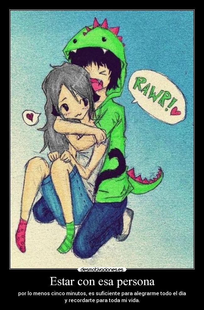Estar con esa persona - por lo menos cinco minutos, es suficiente para alegrarme todo el día
y recordarte para toda mi vida.