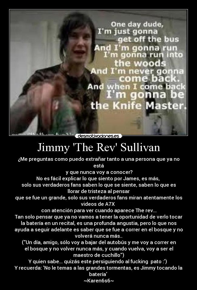 Jimmy The Rev Sullivan - ¿Me preguntas como puedo extrañar tanto a una persona que ya no
está
y que nunca voy a conocer?
No es fácil explicar lo que siento por James, es más,
solo sus verdaderos fans saben lo que se siente, saben lo que es
llorar de tristeza al pensar
que se fue un grande, solo sus verdaderos fans miran atentamente los
videos de A7X
con atención para ver cuando aparece The rev...
Tan solo pensar que ya no vamos a tener la oportunidad de verlo tocar
la batería en un recital, es una profunda angustia, pero lo que nos
ayuda a seguir adelante es saber que se fue a correr en el bosque y no
volverá nunca más..
(Un día, amigo, sólo voy a bajar del autobús y me voy a correr en
el bosque y no volver nunca más, y cuando vuelva, voy a ser el
maestro de cuchillo)
Y quien sabe... quizás este persiguiendo al fucking pato :)
Y recuerda: No le temas a las grandes tormentas, es Jimmy tocando la
batería ♥
~Karen6s6~