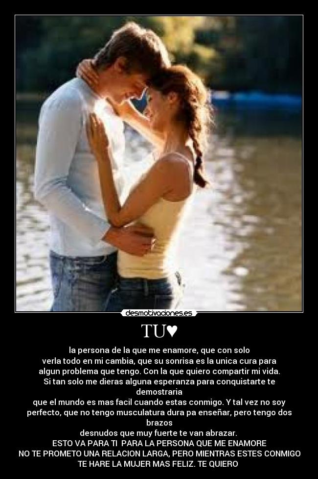 TU♥ - la persona de la que me enamore, que con solo
verla todo en mi cambia, que su sonrisa es la unica cura para
algun problema que tengo. Con la que quiero compartir mi vida.
Si tan solo me dieras alguna esperanza para conquistarte te
demostraria
que el mundo es mas facil cuando estas conmigo. Y tal vez no soy
perfecto, que no tengo musculatura dura pa enseñar, pero tengo dos
brazos
desnudos que muy fuerte te van abrazar.
ESTO VA PARA TI♥ PARA LA PERSONA QUE ME ENAMORE
NO TE PROMETO UNA RELACION LARGA, PERO MIENTRAS ESTES CONMIGO
TE HARE LA MUJER MAS FELIZ. TE QUIERO ♥