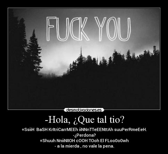 -Hola, ¿Que tal tio? - +SsiiH BaSH KrItriCarrMEEh iiNNnTTeEENttAh suuPerRmeEeH.
-¿Perdona?
+Shuuh NniiNIIOH cOOH TOoh El FLoo0o0wh
- a la mierda , no vale la pena.