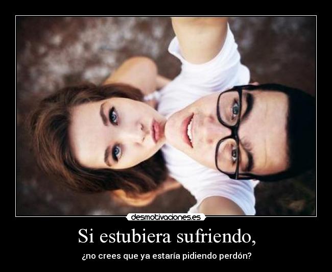 Si estubiera sufriendo, - ¿no crees que ya estaría pidiendo perdón?