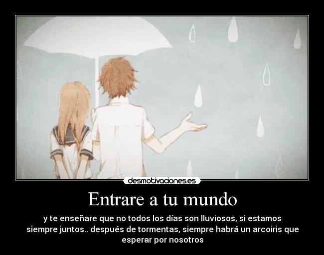 Entrare a tu mundo - y te enseñare que no todos los días son lluviosos, si estamos
siempre juntos.. después de tormentas, siempre habrá un arcoiris que
esperar por nosotros