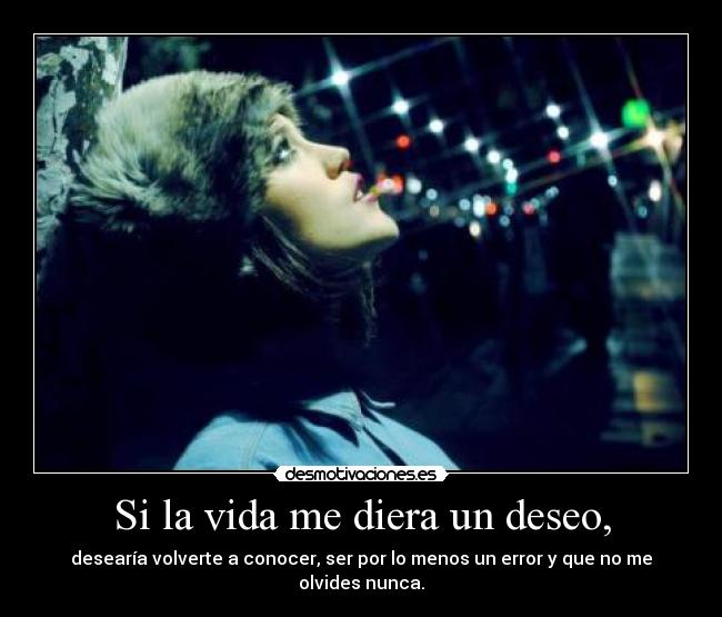 Si la vida me diera un deseo, - desearía volverte a conocer, ser por lo menos un error y que no me olvides nunca.
