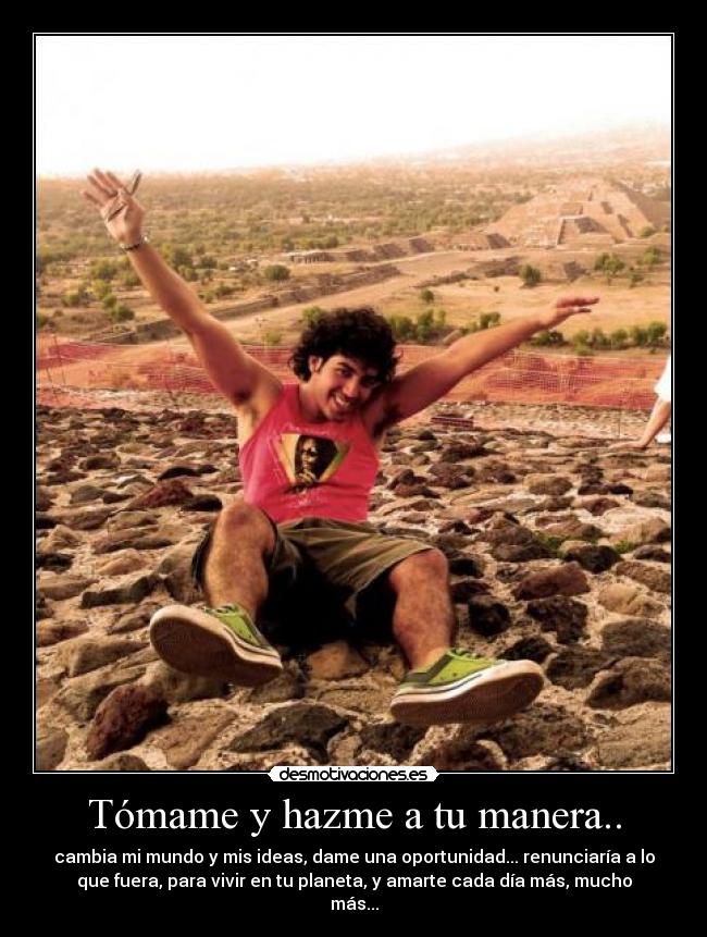 Tómame y hazme a tu manera.. - cambia mi mundo y mis ideas, dame una oportunidad... renunciaría a lo
que fuera, para vivir en tu planeta, y amarte cada día más, mucho
más...