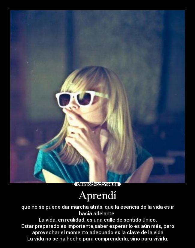 Aprendí - que no se puede dar marcha atrás, que la esencia de la vida es ir
hacia adelante. 
La vida, en realidad, es una calle de sentido único.
Estar preparado es importante,saber esperar lo es aún más, pero
aprovechar el momento adecuado es la clave de la vida
La vida no se ha hecho para comprenderla, sino para vivirla.