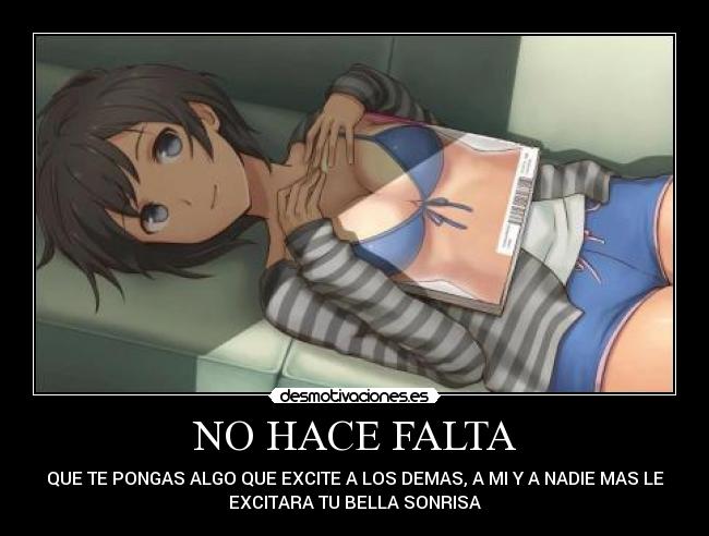 NO HACE FALTA - QUE TE PONGAS ALGO QUE EXCITE A LOS DEMAS, A MI Y A NADIE MAS LE
EXCITARA TU BELLA SONRISA