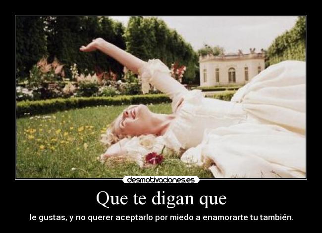 Que te digan que - le gustas, y no querer aceptarlo por miedo a enamorarte tu también.