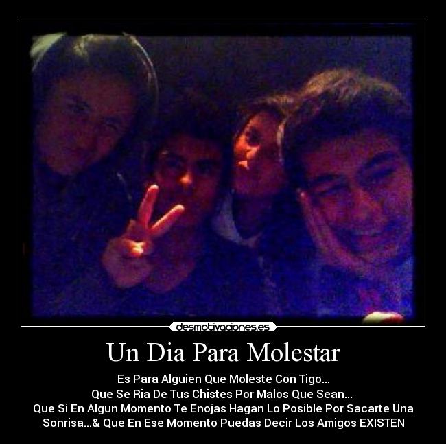 Un Dia Para Molestar - Es Para Alguien Que Moleste Con Tigo...
Que Se Ria De Tus Chistes Por Malos Que Sean...
Que Si En Algun Momento Te Enojas Hagan Lo Posible Por Sacarte Una
Sonrisa...& Que En Ese Momento Puedas Decir Los Amigos EXISTEN