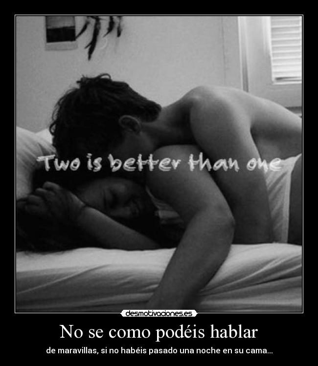 No se como podéis hablar - de maravillas, si no habéis pasado una noche en su cama...