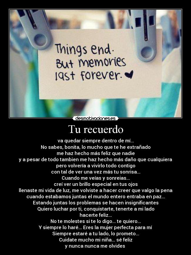 Tu recuerdo - va quedar siempre dentro de mí...
No sabes, bonita, lo mucho que te he extrañado
me haz hecho más feliz que nadie
y a pesar de todo tambien me haz hecho más daño que cualquiera
pero volvería a vivirlo todo contigo
con tal de ver una vez más tu sonrisa...
Cuando me veías y sonreias...
creí ver un brillo especial en tus ojos
llenaste mi vida de luz, me volviste a hacer creer que valgo la pena
cuando estabamos juntas el mundo entero entraba en paz...
Estando juntas los problemas se hacen insignificantes
Quiero luchar por ti, conquistarte, tenerte a mi lado
hacerte feliz...
No te molestes si te lo digo... te quiero...
Y siempre lo haré... Eres la mujer perfecta para mí
Siempre estaré a tu lado, lo prometo...
Cuidate mucho mi niña... sé feliz
y nunca nunca me olvides ♥