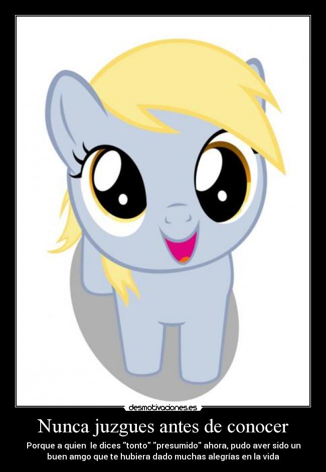 Nunca juzgues antes de conocer - Porque a quien le dices tonto presumido ahora, pudo aver sido un
buen amgo que te hubiera dado muchas alegrías en la vida