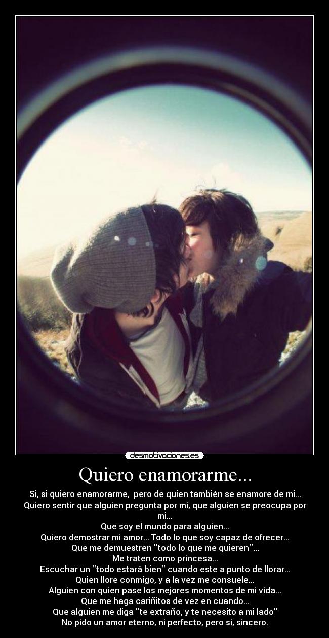Quiero enamorarme... - Si, si quiero enamorarme,  pero de quien también se enamore de mi...
Quiero sentir que alguien pregunta por mi, que alguien se preocupa por mi...
Que soy el mundo para alguien...
Quiero demostrar mi amor... Todo lo que soy capaz de ofrecer...
Que me demuestren todo lo que me quieren...
Me traten como princesa...
Escuchar un todo estará bien cuando este a punto de llorar...
Quien llore conmigo, y a la vez me consuele...
Alguien con quien pase los mejores momentos de mi vida...
Que me haga cariñitos de vez en cuando...
Que alguien me diga te extraño, y te necesito a mi lado
No pido un amor eterno, ni perfecto, pero si, sincero.