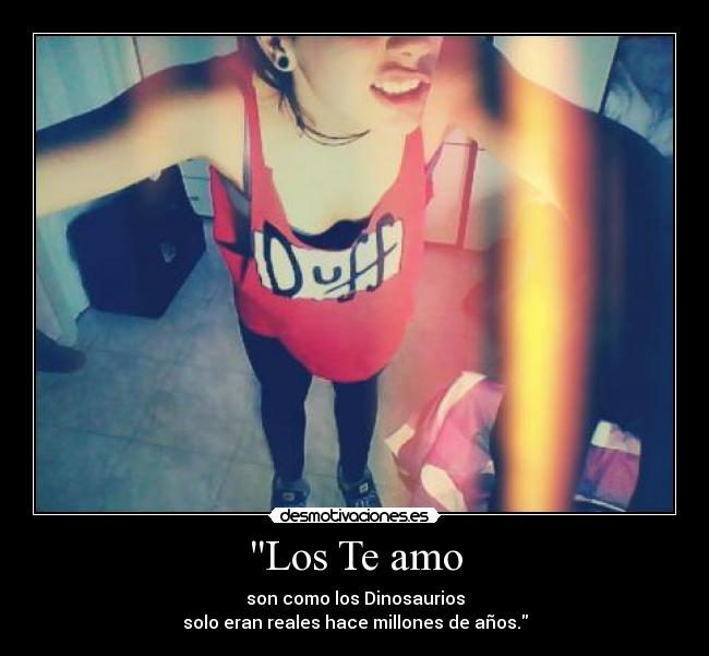 Los Te amo - son como los Dinosaurios
solo eran reales hace millones de años.