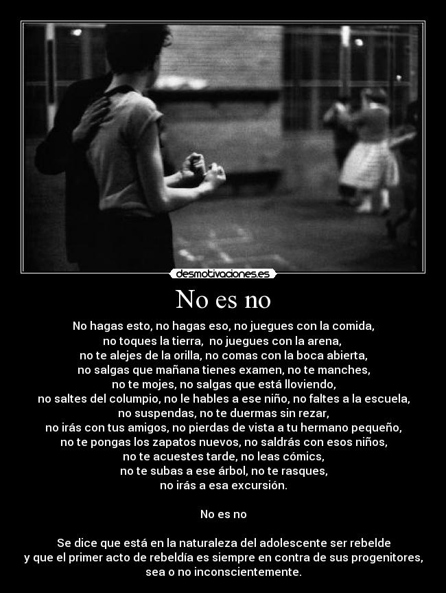 No es no - No hagas esto, no hagas eso, no juegues con la comida,
no toques la tierra, no juegues con la arena,
no te alejes de la orilla, no comas con la boca abierta,
no salgas que mañana tienes examen, no te manches,
no te mojes, no salgas que está lloviendo,
no saltes del columpio, no le hables a ese niño, no faltes a la escuela,
no suspendas, no te duermas sin rezar,
no irás con tus amigos, no pierdas de vista a tu hermano pequeño,
no te pongas los zapatos nuevos, no saldrás con esos niños,
no te acuestes tarde, no leas cómics,
no te subas a ese árbol, no te rasques,
no irás a esa excursión.
No es no
Se dice que está en la naturaleza del adolescente ser rebelde
y que el primer acto de rebeldía es siempre en contra de sus progenitores,
sea o no inconscientemente.
