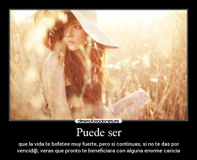 Puede ser - que la vida te bofetee muy fuerte, pero si continuas, si no te das por
vencid@, veras que pronto te beneficiara con alguna enorme caricia