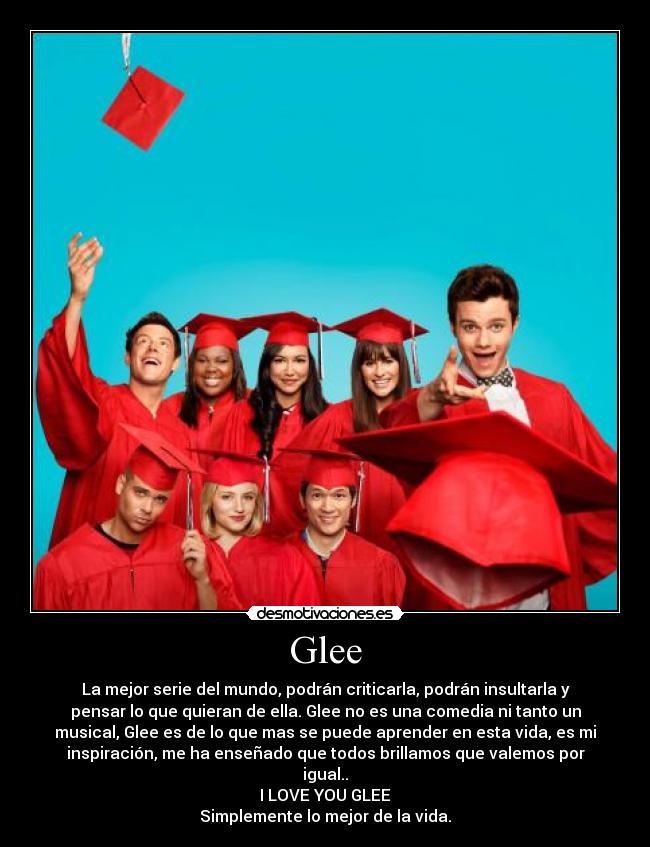 Glee - La mejor serie del mundo, podrán criticarla, podrán insultarla y
pensar lo que quieran de ella. Glee no es una comedia ni tanto un
musical, Glee es de lo que mas se puede aprender en esta vida, es mi
inspiración, me ha enseñado que todos brillamos que valemos por
igual..
I LOVE YOU GLEE
Simplemente lo mejor de la vida.